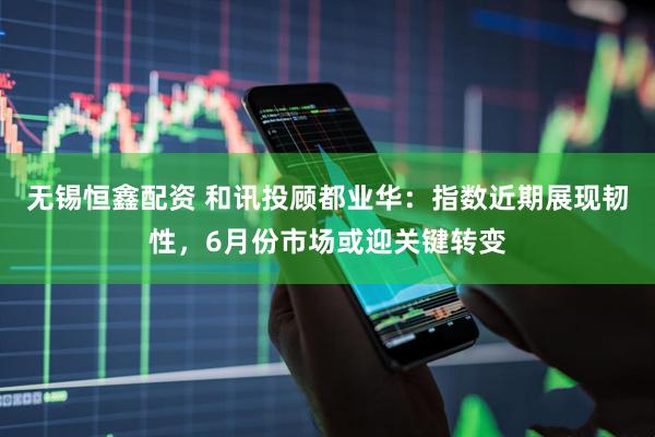 无锡恒鑫配资 和讯投顾都业华：指数近期展现韧性，6月份市场或迎关键转变