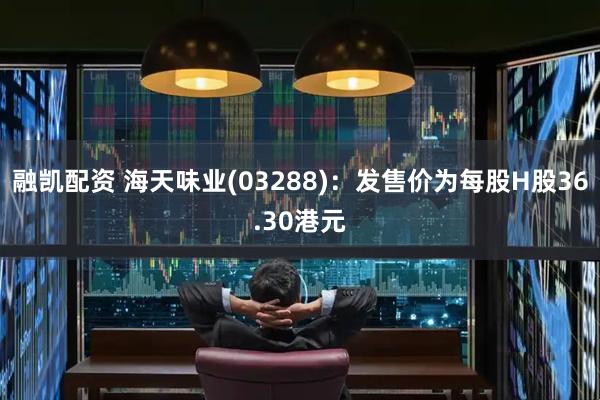 融凯配资 海天味业(03288)：发售价为每股H股36.30港元