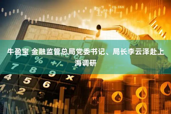 牛盈宝 金融监管总局党委书记、局长李云泽赴上海调研