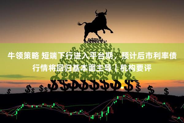 牛领策略 短端下行进入平台期，预计后市利率债行情将回归基本面主导｜机构要评