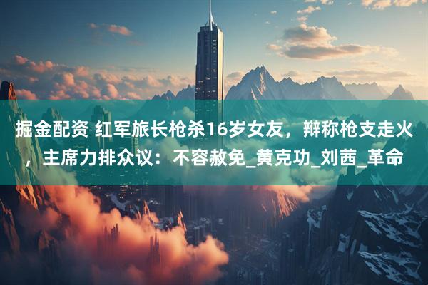 掘金配资 红军旅长枪杀16岁女友，辩称枪支走火，主席力排众议：不容赦免_黄克功_刘茜_革命