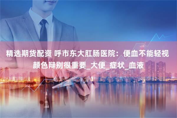精选期货配资 呼市东大肛肠医院：便血不能轻视 颜色辩别很重要_大便_症状_血液