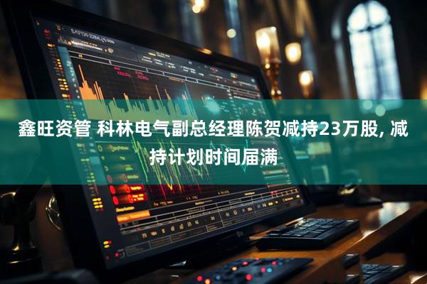 鑫旺资管 科林电气副总经理陈贺减持23万股, 减持计划时间届满