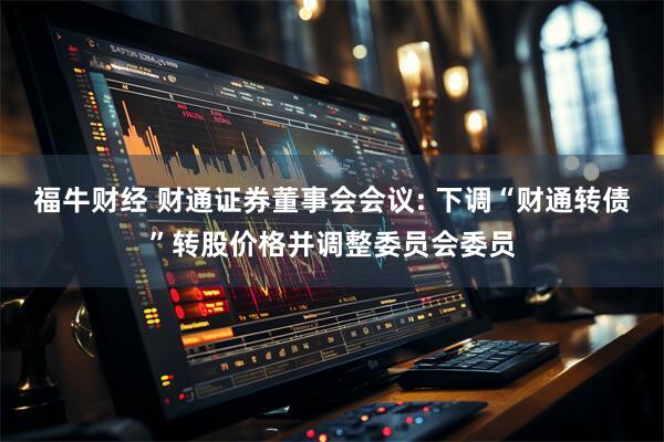 福牛财经 财通证券董事会会议: 下调“财通转债”转股价格并调整委员会委员