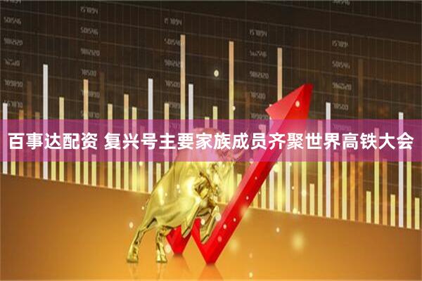 百事达配资 复兴号主要家族成员齐聚世界高铁大会