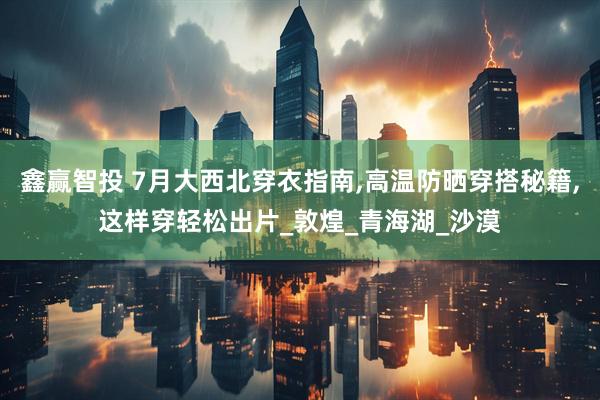 鑫赢智投 7月大西北穿衣指南,高温防晒穿搭秘籍,这样穿轻松出片_敦煌_青海湖_沙漠