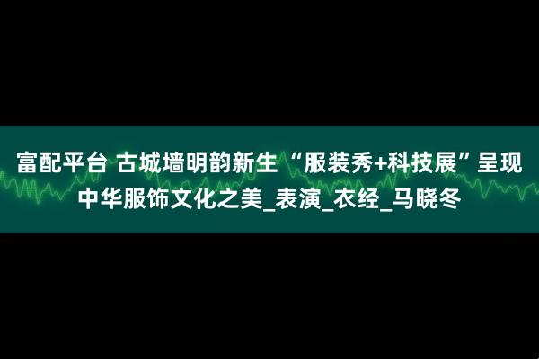 富配平台 古城墙明韵新生 “服装秀+科技展”呈现中华服饰文化之美_表演_衣经_马晓冬