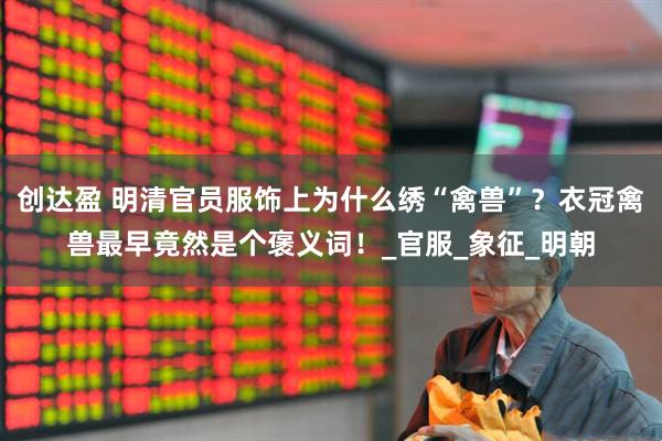 创达盈 明清官员服饰上为什么绣“禽兽”？衣冠禽兽最早竟然是个褒义词！_官服_象征_明朝