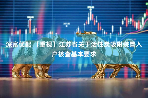 深富优配 【重视】江苏省关于活性炭吸附装置入户核查基本要求