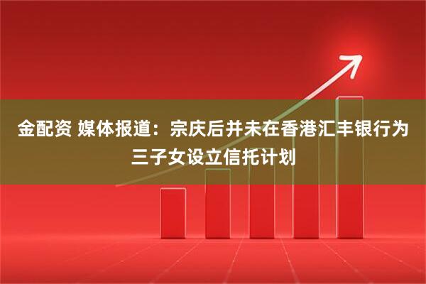 金配资 媒体报道：宗庆后并未在香港汇丰银行为三子女设立信托计划