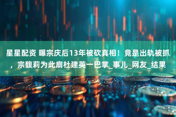 星星配资 曝宗庆后13年被砍真相！竟是出轨被抓，宗馥莉为此扇杜建英一巴掌_事儿_网友_结果
