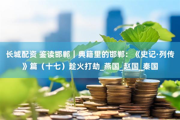 长城配资 鉴读邯郸｜典籍里的邯郸：《史记·列传》篇（十七）趁火打劫_燕国_赵国_秦国