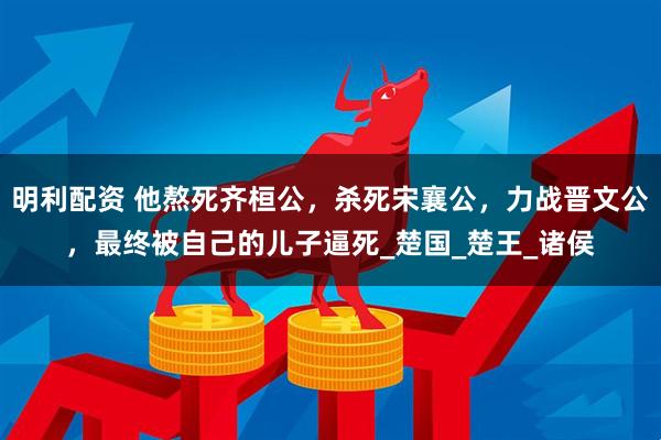 明利配资 他熬死齐桓公，杀死宋襄公，力战晋文公，最终被自己的儿子逼死_楚国_楚王_诸侯