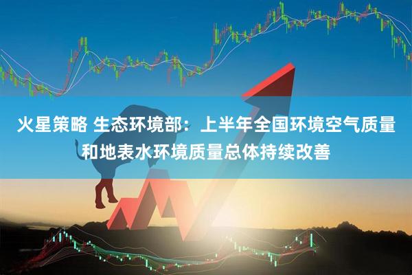 火星策略 生态环境部：上半年全国环境空气质量和地表水环境质量总体持续改善