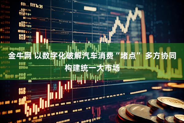 金牛网 以数字化破解汽车消费“堵点” 多方协同构建统一大市场