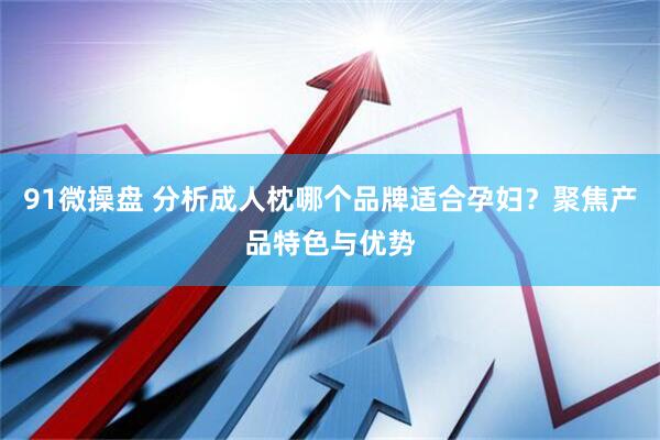 91微操盘 分析成人枕哪个品牌适合孕妇？聚焦产品特色与优势