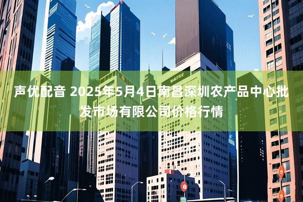 声优配音 2025年5月4日南昌深圳农产品中心批发市场有限公司价格行情