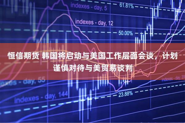 恒信期货 韩国将启动与美国工作层面会谈，计划谨慎对待与美贸易谈判