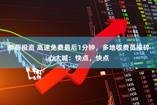 柳荷投资 高速免费最后1分钟,多地收费员操碎心大喊:快点,快点