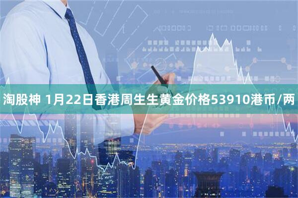 淘股神 1月22日香港周生生黄金价格53910港币/两