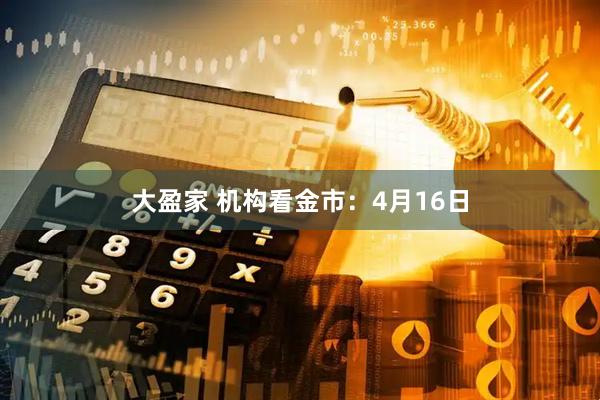 大盈家 机构看金市：4月16日